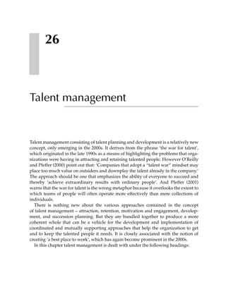 26



Talent management


Talent management consisting of talent planning and development is a relatively new
concept, only emerging in the 2000s. It derives from the phrase ‘the war for talent’,
which originated in the late 1990s as a means of highlighting the problems that orga-
nizations were having in attracting and retaining talented people. However O’Reilly
and Pfeffer (2000) point out that: ‘Companies that adopt a “talent war” mindset may
place too much value on outsiders and downplay the talent already in the company.’
The approach should be one that emphasizes the ability of everyone to succeed and
thereby ‘achieve extraordinary results with ordinary people’. And Pfeffer (2001)
warns that the war for talent is the wrong metaphor because it overlooks the extent to
which teams of people will often operate more effectively than mere collections of
individuals.
  There is nothing new about the various approaches contained in the concept
of talent management – attraction, retention, motivation and engagement, develop-
ment, and succession planning. But they are bundled together to produce a more
coherent whole that can be a vehicle for the development and implementation of
coordinated and mutually supporting approaches that help the organization to get
and to keep the talented people it needs. It is closely associated with the notion of
creating ‘a best place to work’, which has again become prominent in the 2000s.
  In this chapter talent management is dealt with under the following headings:
 