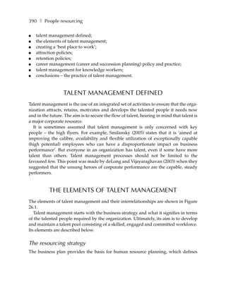 390 ❚ People resourcing

●   talent management defined;
●   the elements of talent management;
●   creating a ‘best place to work’;
●   attraction policies;
●   retention policies;
●   career management (career and succession planning) policy and practice;
●   talent management for knowledge workers;
●   conclusions – the practice of talent management.



                  TALENT MANAGEMENT DEFINED
Talent management is the use of an integrated set of activities to ensure that the orga-
nization attracts, retains, motivates and develops the talented people it needs now
and in the future. The aim is to secure the flow of talent, bearing in mind that talent is
a major corporate resource.
   It is sometimes assumed that talent management is only concerned with key
people – the high flyers. For example, Smilansky (2005) states that it is ‘aimed at
improving the calibre, availability and flexible utilization of exceptionally capable
(high potential) employees who can have a disproportionate impact on business
performance’. But everyone in an organization has talent, even if some have more
talent than others. Talent management processes should not be limited to the
favoured few. This point was made by deLong and Vijayaraghavan (2003) when they
suggested that the unsung heroes of corporate performance are the capable, steady
performers.



          THE ELEMENTS OF TALENT MANAGEMENT
The elements of talent management and their interrelationships are shown in Figure
26.1.
   Talent management starts with the business strategy and what it signifies in terms
of the talented people required by the organization. Ultimately, its aim is to develop
and maintain a talent pool consisting of a skilled, engaged and committed workforce.
Its elements are described below.


The resourcing strategy
The business plan provides the basis for human resource planning, which defines
 