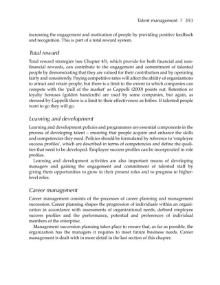 Talent management ❚ 393

increasing the engagement and motivation of people by providing positive feedback
and recognition. This is part of a total reward system.


Total reward
Total reward strategies (see Chapter 43), which provide for both financial and non-
financial rewards, can contribute to the engagement and commitment of talented
people by demonstrating that they are valued for their contribution and by operating
fairly and consistently. Paying competitive rates will affect the ability of organizations
to attract and retain people, but there is a limit to the extent to which companies can
compete with the ‘pull of the market’ as Cappelli (2000) points out. Retention or
loyalty bonuses (golden handcuffs) are used by some companies, but again, as
stressed by Cappelli there is a limit to their effectiveness as bribes. If talented people
want to go they will go.


Learning and development
Learning and development policies and programmes are essential components in the
process of developing talent – ensuring that people acquire and enhance the skills
and competencies they need. Policies should be formulated by reference to ‘employee
success profiles’, which are described in terms of competencies and define the quali-
ties that need to be developed. Employee success profiles can be incorporated in role
profiles.
   Learning and development activities are also important means of developing
managers and gaining the engagement and commitment of talented staff by
giving them opportunities to grow in their present roles and to progress to higher-
level roles.


Career management
Career management consists of the processes of career planning and management
succession. Career planning shapes the progression of individuals within an organi-
zation in accordance with assessments of organizational needs, defined employee
success profiles and the performance, potential and preferences of individual
members of the enterprise.
  Management succession planning takes place to ensure that, as far as possible, the
organization has the managers it requires to meet future business needs. Career
management is dealt with in more detail in the last section of this chapter.
 