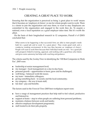 394 ❚ People resourcing


               CREATING A GREAT PLACE TO WORK
Ensuring that the organization is perceived as being ‘a great place to work’ means
that it becomes an ‘employer of choice’, ie one for whom people want to work. There
is a desire to join the organization and once there, to want to stay. Employees are
committed to the organization and engaged in the work they do. To acquire a
national, even a local reputation as a good employer takes time. But it’s worth the
effort.
   On the basis of their longitudinal research in 12 companies, Purcell et al (2003)
concluded that:

    What seems to be happening is that successful firms are able to meet people’s needs
    both for a good job and to work ‘in a great place’. They create good work and a
    conducive working environment. In this way they become an ‘employer of choice’.
    People will want to work there because their individual needs are met – for a good job
    with prospects linked to training, appraisal, and working with a good boss who listens
    and gives some autonomy but helps with coaching and guidance.

The criteria used by the Sunday Times in identifying the ‘100 Best Companies to Work
For’, 2005 were:

●   leadership at senior management level;
●   my manager – local management on a day-to-day basis;
●   personal growth – opportunities to learn, grow and be challenged;
●   well-being – balanced work-life issues;
●   my team – immediate colleagues;
●   giving something back – to society and the local community;
●   my company – the way it treats staff;
●   fair deal – pay and benefits.

The factors used in the Financial Times 2005 best workplaces report were:

●   have a range of management practices that help staff to feel valued, productive
    and listened to;
●   support at home – step in when people are suffering from personal problems;
●   maintain a balance between work and family;
●   effective employee development programme;
●   staff trusted to do their jobs properly.
 