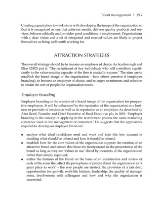 Talent management ❚ 395

Creating a great place to work starts with developing the image of the organization so
that it is recognized as one that achieves results, delivers quality products and ser-
vices, behaves ethically and provides good conditions of employment. Organizations
with a clear vision and a set of integrated and enacted values are likely to project
themselves as being well worth working for.



                        ATTRACTION STRATEGIES
The overall strategy should be to become an employer of choice. As Scarborough and
Elias (2002) put it: ‘The recruitment of key individuals who will contribute signifi-
cantly to the value-creating capacity of the firm is crucial to success.’ The aims are to
establish the brand image of the organization – how others perceive it (employee
branding), to become an employer of choice, and to target recruitment and selection
to obtain the sort of people the organization needs.


Employer branding
Employer branding is the creation of a brand image of the organization for prospec-
tive employees. It will be influenced by the reputation of the organization as a busi-
ness or provider of services as well as its reputation as an employer. As described by
Alan Reed, Founder and Chief Executive of Reed Executive plc, in 2001: ‘Employer
branding is the concept of applying to the recruitment process the same marketing
coherence used in the management of customers.’ He suggests that the approaches
required to develop an employer brand are:

●   analyse what ideal candidates need and want and take this into account in
    deciding what should be offered and how it should be offered;
●   establish how far the core values of the organization support the creation of an
    attractive brand and ensure that these are incorporated in the presentation of the
    brand as long as they are ‘values in use’ (lived by members of the organization)
    rather than simply espoused;
●   define the features of the brand on the basis of an examination and review of
    each of the areas that affect the perceptions of people about the organization as ‘a
    great place to work’ – the way people are treated, the provision of a fair deal,
    opportunities for growth, work-life balance, leadership, the quality of manage-
    ment, involvement with colleagues and how and why the organization is
    successful;
 