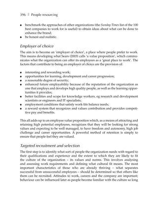 396 ❚ People resourcing

●   benchmark the approaches of other organizations (the Sunday Times list of the 100
    best companies to work for is useful) to obtain ideas about what can be done to
    enhance the brand;
●   be honest and realistic.


Employer of choice
The aim is to become an ‘employer of choice’, a place where people prefer to work.
This means developing what Sears (2003) calls ‘a value proposition’, which commu-
nicates what the organization can offer its employees as a ‘great place to work’. The
factors that contribute to being an employer of choice are the provision of:

●   interesting and rewarding work;
●   opportunities for learning, development and career progression;
●   a reasonable degree of security;
●   enhanced future employability because of the reputation of the organization as
    one that employs and develops high quality people, as well as the learning oppor-
    tunities it provides;
●   better facilities and scope for knowledge workers, eg research and development
    scientists or engineers and IT specialists;
●   employment conditions that satisfy work-life balance needs;
●   a reward system that recognizes and values contribution and provides competi-
    tive pay and benefits.

This all adds up to an employee value proposition which, as a means of attracting and
retaining high potential employees, recognizes that they will be looking for strong
values and expecting to be well managed, to have freedom and autonomy, high job
challenge and career opportunities. A powerful method of retention is simply to
ensure that people feel they are valued.


Targeted recruitment and selection
The first step is to identify what sort of people the organization needs with regard to
their qualifications and experience and the extent to which they are likely to fit
the culture of the organization – its values and norms. This involves analysing
and assessing work requirements and defining what cultural fit means. The most
important characteristics of those who are already thriving – what separates
successful from unsuccessful employees – should be determined so that others like
them can be recruited. Attitudes to work, careers and the company are important;
behaviour can be influenced later as people become familiar with the culture so long
 