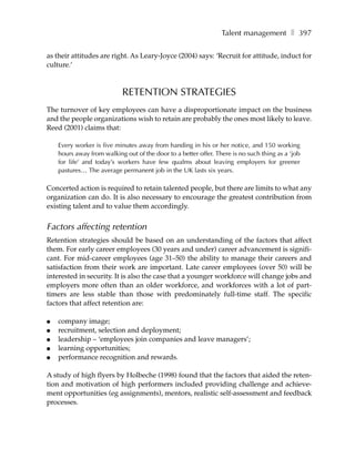 Talent management ❚ 397

as their attitudes are right. As Leary-Joyce (2004) says: ‘Recruit for attitude, induct for
culture.’



                            RETENTION STRATEGIES
The turnover of key employees can have a disproportionate impact on the business
and the people organizations wish to retain are probably the ones most likely to leave.
Reed (2001) claims that:

    Every worker is five minutes away from handing in his or her notice, and 150 working
    hours away from walking out of the door to a better offer. There is no such thing as a ‘job
    for life’ and today’s workers have few qualms about leaving employers for greener
    pastures… The average permanent job in the UK lasts six years.

Concerted action is required to retain talented people, but there are limits to what any
organization can do. It is also necessary to encourage the greatest contribution from
existing talent and to value them accordingly.


Factors affecting retention
Retention strategies should be based on an understanding of the factors that affect
them. For early career employees (30 years and under) career advancement is signifi-
cant. For mid-career employees (age 31–50) the ability to manage their careers and
satisfaction from their work are important. Late career employees (over 50) will be
interested in security. It is also the case that a younger workforce will change jobs and
employers more often than an older workforce, and workforces with a lot of part-
timers are less stable than those with predominately full-time staff. The specific
factors that affect retention are:

●   company image;
●   recruitment, selection and deployment;
●   leadership – ‘employees join companies and leave managers’;
●   learning opportunities;
●   performance recognition and rewards.

A study of high flyers by Holbeche (1998) found that the factors that aided the reten-
tion and motivation of high performers included providing challenge and achieve-
ment opportunities (eg assignments), mentors, realistic self-assessment and feedback
processes.
 