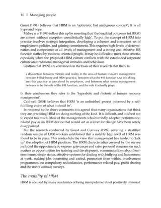 16 ❚ Managing people

Guest (1991) believes that HRM is an ‘optimistic but ambiguous concept’; it is all
hype and hope.
  Mabey et al (1998) follow this up by asserting that ‘the heralded outcomes (of HRM)
are almost without exception unrealistically high’. To put the concept of HRM into
practice involves strategic integration, developing a coherent and consistent set of
employment policies, and gaining commitment. This requires high levels of determi-
nation and competence at all levels of management and a strong and effective HR
function staffed by business-oriented people. It may be difficult to meet these criteria,
especially when the proposed HRM culture conflicts with the established corporate
culture and traditional managerial attitudes and behaviour.
  Gratton et al (1999) are convinced on the basis of their research that there is:

   a disjunction between rhetoric and reality in the area of human resource management
   between HRM theory and HRM practice, between what the HR function says it is doing
   and that practice as perceived by employers, and between what senior management
   believes to be the role of the HR function, and the role it actually plays.

In their conclusions they refer to the ‘hyperbole and rhetoric of human resource
management’.
  Caldwell (2004) believes that HRM ‘is an unfinished project informed by a self-
fulfilling vision of what it should be’.
  In response to the above comments it is agreed that many organizations that think
they are practising HRM are doing nothing of the kind. It is difficult, and it is best not
to expect too much. Most of the managements who hurriedly adopted performance-
related pay as an HRM device that would act as a lever for change have been sorely
disappointed.
  But the research conducted by Guest and Conway (1997) covering a stratified
random sample of 1,000 workers established that a notably high level of HRM was
found to be in place. This contradicts the view that management has tended to ‘talk
up’ the adoption of HRM practices. The HRM characteristics covered by the survey
included the opportunity to express grievances and raise personal concerns on such
matters as opportunities for training and development, communications about busi-
ness issues, single status, effective systems for dealing with bullying and harassment
at work, making jobs interesting and varied, promotion from within, involvement
programmes, no compulsory redundancies, performance-related pay, profit sharing
and the use of attitude surveys.


The morality of HRM
HRM is accused by many academics of being manipulative if not positively immoral.
 
