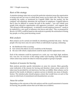 398 ❚ People resourcing


Basis of the strategy
A retention strategy takes into account the particular retention issues the organization
is facing and sets out ways in which these issues can be dealt with. This may mean
accepting the reality, as mentioned by Cappelli (2000), that the market, not the
company will ultimately determine the movement of employees. Cappelli believes
that it may be difficult to counter the pull of the market – ‘you can’t shield your
people from attractive opportunities and aggressive recruiters’, and suggests that:
‘The old goal of HR management – to minimize overall employee turnover – needs to
be replaced by a new goal: to influence who leaves and when.’ This, as proposed by
Bevan et al (1997), could be based on risk analysis to quantify the seriousness of losing
key people, or of key posts becoming vacant.


Risk analysis
Risk analysis can be carried out initially by identifying potential risk areas – the key
people who may leave and, for each of them as individuals or groups, estimating:

●   the likelihood of this occurring;
●   how serious the effects of a loss would be on the business;
●   the ease with which a replacement could be made and the replacement costs.

Each of the estimates could be expressed on a scale, say: very high, high, medium,
low, very low. An overview of the ratings under each heading could then indicate
where action may need to be taken to retain key people or groups of people.


Analysis of reasons for leaving
Risk analysis provides specific information on areas for concern. More generally,
some indication of the reasons for leaving and therefore where action needs to be
taken may be provided by exit interviews, but they are fallible. More reliance can be
placed on the results of attitude or opinion surveys to identify any areas of dissatis-
faction. The retention plan should propose actions that would focus on each of the
areas in which lack of commitment and dissatisfaction can arise.


Areas for action
Depending on the outcome of the risk analysis and the overall assessment of reasons
for leaving, the possible actions that can be taken are as follows:
 