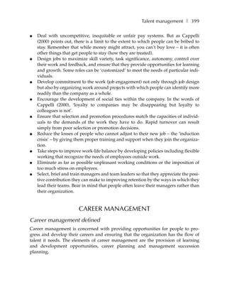 Talent management ❚ 399

●   Deal with uncompetitive, inequitable or unfair pay systems. But as Cappelli
    (2000) points out, there is a limit to the extent to which people can be bribed to
    stay. Remember that while money might attract, you can’t buy love – it is often
    other things that get people to stay (how they are treated).
●   Design jobs to maximize skill variety, task significance, autonomy, control over
    their work and feedback, and ensure that they provide opportunities for learning
    and growth. Some roles can be ‘customized’ to meet the needs of particular indi-
    viduals.
●   Develop commitment to the work (job engagement) not only through job design
    but also by organizing work around projects with which people can identify more
    readily than the company as a whole.
●   Encourage the development of social ties within the company. In the words of
    Cappelli (2000), ‘loyalty to companies may be disappearing but loyalty to
    colleagues is not’.
●   Ensure that selection and promotion procedures match the capacities of individ-
    uals to the demands of the work they have to do. Rapid turnover can result
    simply from poor selection or promotion decisions.
●   Reduce the losses of people who cannot adjust to their new job – the ‘induction
    crisis’ – by giving them proper training and support when they join the organiza-
    tion.
●   Take steps to improve work-life balance by developing policies including flexible
    working that recognize the needs of employees outside work.
●   Eliminate as far as possible unpleasant working conditions or the imposition of
    too much stress on employees.
●   Select, brief and train managers and team leaders so that they appreciate the posi-
    tive contribution they can make to improving retention by the ways in which they
    lead their teams. Bear in mind that people often leave their managers rather than
    their organization.



                         CAREER MANAGEMENT
Career management defined
Career management is concerned with providing opportunities for people to pro-
gress and develop their careers and ensuring that the organization has the flow of
talent it needs. The elements of career management are the provision of learning
and development opportunities, career planning and management succession
planning.
 