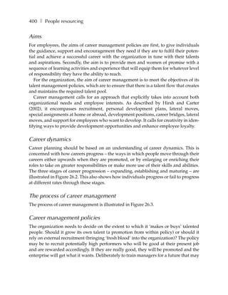 400 ❚ People resourcing


Aims
For employees, the aims of career management policies are first, to give individuals
the guidance, support and encouragement they need if they are to fulfil their poten-
tial and achieve a successful career with the organization in tune with their talents
and aspirations. Secondly, the aim is to provide men and women of promise with a
sequence of learning activities and experience that will equip them for whatever level
of responsibility they have the ability to reach.
   For the organization, the aim of career management is to meet the objectives of its
talent management policies, which are to ensure that there is a talent flow that creates
and maintains the required talent pool.
   Career management calls for an approach that explicitly takes into account both
organizational needs and employee interests. As described by Hirsh and Carter
(2002), it encompasses recruitment, personal development plans, lateral moves,
special assignments at home or abroad, development positions, career bridges, lateral
moves, and support for employees who want to develop. It calls for creativity in iden-
tifying ways to provide development opportunities and enhance employee loyalty.


Career dynamics
Career planning should be based on an understanding of career dynamics. This is
concerned with how careers progress – the ways in which people move through their
careers either upwards when they are promoted, or by enlarging or enriching their
roles to take on greater responsibilities or make more use of their skills and abilities.
The three stages of career progression – expanding, establishing and maturing – are
illustrated in Figure 26.2. This also shows how individuals progress or fail to progress
at different rates through these stages.


The process of career management
The process of career management is illustrated in Figure 26.3.


Career management policies
The organization needs to decide on the extent to which it ‘makes or buys’ talented
people. Should it grow its own talent (a promotion from within policy) or should it
rely on external recruitment (bringing ‘fresh blood’ into the organization)? The policy
may be to recruit potentially high performers who will be good at their present job
and are rewarded accordingly. If they are really good, they will be promoted and the
enterprise will get what it wants. Deliberately to train managers for a future that may
 