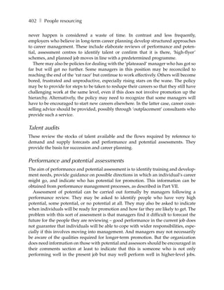 402 ❚ People resourcing

never happen is considered a waste of time. In contrast and less frequently,
employers who believe in long-term career planning develop structured approaches
to career management. These include elaborate reviews of performance and poten-
tial, assessment centres to identify talent or confirm that it is there, ‘high-flyer’
schemes, and planned job moves in line with a predetermined programme.
   There may also be policies for dealing with the ‘plateaued’ manager who has got so
far but will get no further. Some managers in this position may be reconciled to
reaching the end of the ‘rat race’ but continue to work effectively. Others will become
bored, frustrated and unproductive, especially rising stars on the wane. The policy
may be to provide for steps to be taken to reshape their careers so that they still have
challenging work at the same level, even if this does not involve promotion up the
hierarchy. Alternatively, the policy may need to recognize that some managers will
have to be encouraged to start new careers elsewhere. In the latter case, career coun-
selling advice should be provided, possibly through ‘outplacement’ consultants who
provide such a service.


Talent audits
These review the stocks of talent available and the flows required by reference to
demand and supply forecasts and performance and potential assessments. They
provide the basis for succession and career planning.


Performance and potential assessments
The aim of performance and potential assessment is to identify training and develop-
ment needs, provide guidance on possible directions in which an individual’s career
might go, and indicate who has potential for promotion. This information can be
obtained from performance management processes, as described in Part VII.
   Assessment of potential can be carried out formally by managers following a
performance review. They may be asked to identify people who have very high
potential, some potential, or no potential at all. They may also be asked to indicate
when individuals will be ready for promotion and how far they are likely to get. The
problem with this sort of assessment is that managers find it difficult to forecast the
future for the people they are reviewing – good performance in the current job does
not guarantee that individuals will be able to cope with wider responsibilities, espe-
cially if this involves moving into management. And managers may not necessarily
be aware of the qualities required for longer-term promotion. But the organization
does need information on those with potential and assessors should be encouraged in
their comments section at least to indicate that this is someone who is not only
performing well in the present job but may well perform well in higher-level jobs.
 