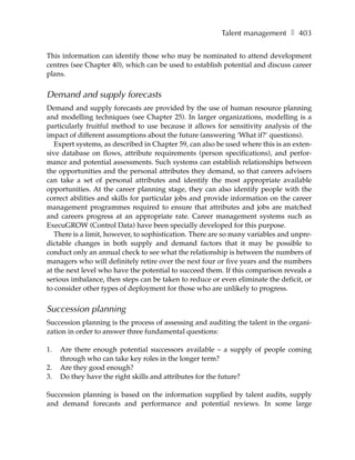 Talent management ❚ 403

This information can identify those who may be nominated to attend development
centres (see Chapter 40), which can be used to establish potential and discuss career
plans.


Demand and supply forecasts
Demand and supply forecasts are provided by the use of human resource planning
and modelling techniques (see Chapter 25). In larger organizations, modelling is a
particularly fruitful method to use because it allows for sensitivity analysis of the
impact of different assumptions about the future (answering ‘What if?’ questions).
   Expert systems, as described in Chapter 59, can also be used where this is an exten-
sive database on flows, attribute requirements (person specifications), and perfor-
mance and potential assessments. Such systems can establish relationships between
the opportunities and the personal attributes they demand, so that careers advisers
can take a set of personal attributes and identify the most appropriate available
opportunities. At the career planning stage, they can also identify people with the
correct abilities and skills for particular jobs and provide information on the career
management programmes required to ensure that attributes and jobs are matched
and careers progress at an appropriate rate. Career management systems such as
ExecuGROW (Control Data) have been specially developed for this purpose.
   There is a limit, however, to sophistication. There are so many variables and unpre-
dictable changes in both supply and demand factors that it may be possible to
conduct only an annual check to see what the relationship is between the numbers of
managers who will definitely retire over the next four or five years and the numbers
at the next level who have the potential to succeed them. If this comparison reveals a
serious imbalance, then steps can be taken to reduce or even eliminate the deficit, or
to consider other types of deployment for those who are unlikely to progress.


Succession planning
Succession planning is the process of assessing and auditing the talent in the organi-
zation in order to answer three fundamental questions:

1.   Are there enough potential successors available – a supply of people coming
     through who can take key roles in the longer term?
2.   Are they good enough?
3.   Do they have the right skills and attributes for the future?

Succession planning is based on the information supplied by talent audits, supply
and demand forecasts and performance and potential reviews. In some large
 