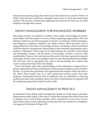 Talent management ❚ 407

Formal career planning along these lines may be the ideal, but as noted by Hirsh et al
(2000), there has been a shift from managed career moves to more open internal job
markets. The process of internal job application has become the main way in which
employees manage their careers.



  TALENT MANAGEMENT FOR KNOWLEDGE WORKERS
Knowledge workers are defined as workers whose skills or knowledge are inextri-
cably linked with the product or service of their employing organizations. The term
therefore embraces such diverse groups as lawyers, accountants, software designers,
web designers, academics, marketers and media workers. More and more work is
being defined by some kind of knowledge element. According to Swart and Kinnie
(2004) the effective management of knowledge workers presents organizations with a
number of dilemmas. Choices have to be made between the retention of knowledge
and knowledge workers, and the desire of knowledge workers to increase their
employability. Tension also exists between the need to develop organization-specific
knowledge and the wish of knowledge workers to develop transferable knowledge.
The firm may want to appropriate the value of that knowledge, but workers may
want to retain ownership of their knowledge.
   Swart and Kinnie argue that understanding of these dilemmas is improved by a
greater appreciation of where professional workers get their primary source of identi-
fication – is it from their profession, the organization that employs them, the team or
the client? Their loyalty may be to their professional mission rather than their
employer. Professional research staff or academics may be committed to achieving
professional status and recognition above any forms of performance recognition that
the employing organization might be able to offer.



              TALENT MANAGEMENT IN PRACTICE
As described in this chapter talent management consists of a wide range of activities.
Organizations differ hugely in the ways in which they manage their talent. Some aim
to integrate all or most of these activities, others concentrate on one or two such as
talent audits and succession planning. Centrica provides an example of a comprehen-
sive approach, illustrated in Figure 26.7.
 