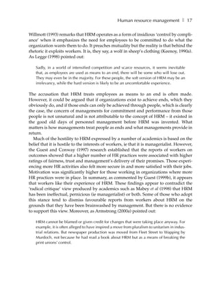 Human resource management ❚ 17

Willmott (1993) remarks that HRM operates as a form of insidious ‘control by compli-
ance’ when it emphasizes the need for employees to be committed to do what the
organization wants them to do. It preaches mutuality but the reality is that behind the
rhetoric it exploits workers. It is, they say, a wolf in sheep’s clothing (Keenoy, 1990a).
As Legge (1998) pointed out:

    Sadly, in a world of intensified competition and scarce resources, it seems inevitable
    that, as employees are used as means to an end, there will be some who will lose out.
    They may even be in the majority. For these people, the soft version of HRM may be an
    irrelevancy, while the hard version is likely to be an uncomfortable experience.

The accusation that HRM treats employees as means to an end is often made.
However, it could be argued that if organizations exist to achieve ends, which they
obviously do, and if those ends can only be achieved through people, which is clearly
the case, the concern of managements for commitment and performance from those
people is not unnatural and is not attributable to the concept of HRM – it existed in
the good old days of personnel management before HRM was invented. What
matters is how managements treat people as ends and what managements provide in
return.
   Much of the hostility to HRM expressed by a number of academics is based on the
belief that it is hostile to the interests of workers, ie that it is managerialist. However,
the Guest and Conway (1997) research established that the reports of workers on
outcomes showed that a higher number of HR practices were associated with higher
ratings of fairness, trust and management’s delivery of their promises. Those experi-
encing more HR activities also felt more secure in and more satisfied with their jobs.
Motivation was significantly higher for those working in organizations where more
HR practices were in place. In summary, as commented by Guest (1999b), it appears
that workers like their experience of HRM. These findings appear to contradict the
‘radical critique’ view produced by academics such as Mabey et al (1998) that HRM
has been ineffectual, pernicious (ie managerialist) or both. Some of those who adopt
this stance tend to dismiss favourable reports from workers about HRM on the
grounds that they have been brainwashed by management. But there is no evidence
to support this view. Moreover, as Armstrong (2000a) pointed out:

    HRM cannot be blamed or given credit for changes that were taking place anyway. For
    example, it is often alleged to have inspired a move from pluralism to unitarism in indus-
    trial relations. But newspaper production was moved from Fleet Street to Wapping by
    Murdoch, not because he had read a book about HRM but as a means of breaking the
    print unions’ control.
 