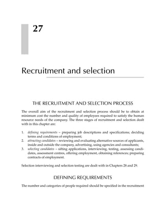 27



Recruitment and selection


        THE RECRUITMENT AND SELECTION PROCESS
The overall aim of the recruitment and selection process should be to obtain at
minimum cost the number and quality of employees required to satisfy the human
resource needs of the company. The three stages of recruitment and selection dealt
with in this chapter are:

1.   defining requirements – preparing job descriptions and specifications; deciding
     terms and conditions of employment;
2.   attracting candidates – reviewing and evaluating alternative sources of applicants,
     inside and outside the company, advertising, using agencies and consultants;
3.   selecting candidates – sifting applications, interviewing, testing, assessing candi-
     dates, assessment centres, offering employment, obtaining references; preparing
     contracts of employment.

Selection interviewing and selection testing are dealt with in Chapters 28 and 29.


                       DEFINING REQUIREMENTS
The number and categories of people required should be specified in the recruitment
 