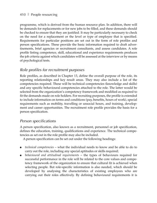 410 ❚ People resourcing

programme, which is derived from the human resource plan. In addition, there will
be demands for replacements or for new jobs to be filled, and these demands should
be checked to ensure that they are justified. It may be particularly necessary to check
on the need for a replacement or the level or type of employee that is specified.
Requirements for particular positions are set out in the form of role profiles and
person specifications. These provide the basic information required to draft adver-
tisements, brief agencies or recruitment consultants, and assess candidates. A role
profile listing competence, skill, educational and experience requirements produces
the job criteria against which candidates will be assessed at the interview or by means
of psychological tests.


Role profiles for recruitment purposes
Role profiles, as described in Chapter 13, define the overall purpose of the role, its
reporting relationships and key result areas. They may also include a list of the
competencies required. These will be technical competencies (knowledge and skills)
and any specific behavioural competencies attached to the role. The latter would be
selected from the organization’s competency framework and modified as required to
fit the demands made on role holders. For recruiting purposes, the profile is extended
to include information on terms and conditions (pay, benefits, hours of work), special
requirements such as mobility, travelling or unsocial hours, and training, develop-
ment and career opportunities. The recruitment role profile provides the basis for a
person specification.


Person specifications
A person specification, also known as a recruitment, personnel or job specification,
defines the education, training, qualifications and experience. The technical compe-
tencies as set out in the role profile may also be included.
  A person specification can be set out under the following headings:

●   technical competencies – what the individual needs to know and be able to do to
    carry out the role, including any special aptitudes or skills required;
●   behavioural and attitudinal requirements – the types of behaviours required for
    successful performance in the role will be related to the core values and compe-
    tency framework of the organization to ensure that cultural fit is achieved when
    selecting people. But role-specific information is also needed, which should be
    developed by analysing the characteristics of existing employees who are
    carrying out their roles effectively. By defining behavioural requirements it is
 