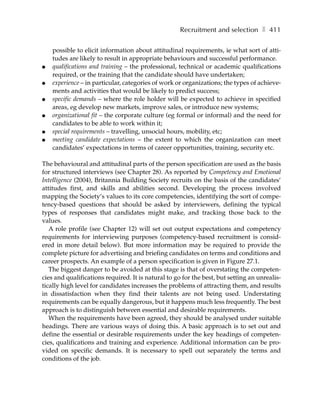 Recruitment and selection ❚ 411

    possible to elicit information about attitudinal requirements, ie what sort of atti-
    tudes are likely to result in appropriate behaviours and successful performance.
●   qualifications and training – the professional, technical or academic qualifications
    required, or the training that the candidate should have undertaken;
●   experience – in particular, categories of work or organizations; the types of achieve-
    ments and activities that would be likely to predict success;
●   specific demands – where the role holder will be expected to achieve in specified
    areas, eg develop new markets, improve sales, or introduce new systems;
●   organizational fit – the corporate culture (eg formal or informal) and the need for
    candidates to be able to work within it;
●   special requirements – travelling, unsocial hours, mobility, etc;
●   meeting candidate expectations – the extent to which the organization can meet
    candidates’ expectations in terms of career opportunities, training, security etc.

The behavioural and attitudinal parts of the person specification are used as the basis
for structured interviews (see Chapter 28). As reported by Competency and Emotional
Intelligence (2004), Britannia Building Society recruits on the basis of the candidates’
attitudes first, and skills and abilities second. Developing the process involved
mapping the Society’s values to its core competencies, identifying the sort of compe-
tency-based questions that should be asked by interviewers, defining the typical
types of responses that candidates might make, and tracking those back to the
values.
   A role profile (see Chapter 12) will set out output expectations and competency
requirements for interviewing purposes (competency-based recruitment is consid-
ered in more detail below). But more information may be required to provide the
complete picture for advertising and briefing candidates on terms and conditions and
career prospects. An example of a person specification is given in Figure 27.1.
   The biggest danger to be avoided at this stage is that of overstating the competen-
cies and qualifications required. It is natural to go for the best, but setting an unrealis-
tically high level for candidates increases the problems of attracting them, and results
in dissatisfaction when they find their talents are not being used. Understating
requirements can be equally dangerous, but it happens much less frequently. The best
approach is to distinguish between essential and desirable requirements.
   When the requirements have been agreed, they should be analysed under suitable
headings. There are various ways of doing this. A basic approach is to set out and
define the essential or desirable requirements under the key headings of competen-
cies, qualifications and training and experience. Additional information can be pro-
vided on specific demands. It is necessary to spell out separately the terms and
conditions of the job.
 