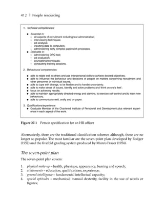 412 ❚ People resourcing


     1. Technical competencies:

       ●   Essential in:
           – all aspects of recruitment including test administration;
           – interviewing techniques;
           – job analysis;
           – inputting data to computers;
           – administering fairly complex paperwork processes.
       ●   Desirable in:
           – administering OPQ test;
           – job evaluation;
           – counselling techniques;
           – conducting training sessions.

     2. Behavioural competencies:

       ●   able to relate well to others and use interpersonal skills to achieve desired objectives;
       ●   able to influence the behaviour and decisions of people on matters concerning recruitment and
           other personnel or individual issues;
       ●   able to cope with change, to be flexible and to handle uncertainty;
       ●   able to make sense of issues, identify and solve problems and ‘think on one’s feet’;
       ●   focus on achieving results;
       ●   able to maintain appropriately directed energy and stamina, to exercise self-control and to learn new
           behaviours;
       ●   able to communicate well, orally and on paper.

     3. Qualifications/experience:
        ● Graduate Member of the Chartered Institute of Personnel and Development plus relevant experi-
          ence in each aspect of the work.



Figure 27.1        Person specification for an HR officer


Alternatively, there are the traditional classification schemes although, these are no
longer so popular. The most familiar are the seven-point plan developed by Rodger
(1952) and the fivefold grading system produced by Munro Fraser (1954).


The seven-point plan
The seven-point plan covers:

1.      physical make-up – health, physique, appearance, bearing and speech;
2.      attainments – education, qualifications, experience;
3.      general intelligence – fundamental intellectual capacity;
4.      special aptitudes – mechanical, manual dexterity, facility in the use of words or
        figures;
 