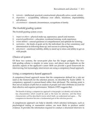 Recruitment and selection ❚ 413

5.   interests – intellectual, practical, constructional, physically active, social, artistic;
6.   disposition – acceptability, influence over others, steadiness, dependability,
     self-reliance;
7.   circumstances – domestic circumstances, occupations of family.


The fivefold grading system
The fivefold grading system covers:

1.   impact on others – physical make-up, appearance, speech and manner;
2.   acquired qualifications – education, vocational training, work experience;
3.   innate abilities – natural quickness of comprehension and aptitude for learning;
4.   motivation – the kinds of goals set by the individual, his or her consistency and
     determination in following them up, and success in achieving them;
5.   adjustment – emotional stability, ability to stand up to stress and ability to get on
     with people.


Choice of system
Of these two systems, the seven-point plan has the longer pedigree. The five-
fold grading scheme is simpler, in some ways, and places more emphasis on the
dynamic aspects of the applicant’s career. Both can provide a good framework for
interviewing, but increasingly, interviewers are using a competency-based approach.


Using a competency-based approach
A competency-based approach means that the competencies defined for a role are
used as the framework for the selection process. As described by Taylor (2002): ‘A
competency approach is person-based rather than job-based. The starting point is
thus not an analysis of jobs but an analysis of people and what attributes account for
their effective and superior performance.’ Roberts (1997) suggests that:

     The benefit of taking a competencies approach is that people can identify and isolate the
     key characteristics which would be used as the basis for selection, and that those
     characteristics will be described in terms which both can understand and agree… . The
     competencies therefore become a fundamental part of the selection process.

A competencies approach can help to identify which selection techniques, such as
psychological testing or assessment centres, are most likely to produce useful
evidence. It provides the information required to conduct a structured interview in
 