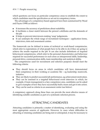 414 ❚ People resourcing

which questions can focus on particular competency areas to establish the extent to
which candidates meet the specification as set out in competency terms.
  The advantages of a competency-based approach have been summarized by Wood
and Payne (1998) as follows:

●   It increases the accuracy of predictions about suitability.
●   It facilitates a closer match between the person’s attributes and the demands of
    the job.
●   It helps to prevent interviewers making ‘snap’ judgements.
●   It can underpin the whole range of recruitment techniques – application forms,
    interviews, tests and assessment centres.

The framework can be defined in terms of technical or work-based competencies,
which refer to expectations of what people have to be able to do if they are going to
achieve the results required in the job. It can also include definitions of required
behavioural competencies, which refer to the personal characteristics and behaviour
required for successful performance in such areas as interpersonal skills, leadership,
personal drive, communication skills, team membership and analytical ability.
  The competencies used for recruitment and selection purposes should meet the
following criteria:

●   They should focus on areas in which candidates will have demonstrated
    their competency in their working or academic life – eg leadership, teamwork,
    initiative.
●   They are likely to predict successful job performance, eg achievement motivation.
●   They can be assessed in a targeted behavioural event interview in which, for
    example, if team management is a key competence area, candidates can be asked
    to give examples of how they have successfully built a team and got it into action.
●   They can be used as criteria in an assessment centre (see below).

A competency approach along these lines can provide the most effective means of
identifying suitable candidates as part of a systematic selection process.



                      ATTRACTING CANDIDATES
Attracting candidates is primarily a matter of identifying, evaluating and using the
most appropriate sources of applicants. However, in cases where difficulties in
attracting or retaining candidates are being met or anticipated, it may be necessary to
 