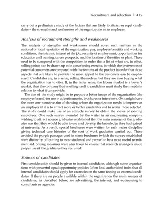 Recruitment and selection ❚ 415

carry out a preliminary study of the factors that are likely to attract or repel candi-
dates – the strengths and weaknesses of the organization as an employer.


Analysis of recruitment strengths and weaknesses
The analysis of strengths and weaknesses should cover such matters as the
national or local reputation of the organization, pay, employee benefits and working
conditions, the intrinsic interest of the job, security of employment, opportunities for
education and training, career prospects, and the location of the office or plant. These
need to be compared with the competition in order that a list of what are, in effect,
selling points can be drawn up as in a marketing exercise, in which the preferences of
potential customers are compared with the features of the product in order that those
aspects that are likely to provide the most appeal to the customers can be empha-
sized. Candidates are, in a sense, selling themselves, but they are also buying what
the organization has to offer. If, in the latter sense, the labour market is a buyer’s
market, then the company that is selling itself to candidates must study their needs in
relation to what it can provide.
   The aim of the study might be to prepare a better image of the organization (the
employer brand) for use in advertisements, brochures or interviews. Or it might have
the more con- structive aim of showing where the organization needs to improve as
an employer if it is to attract more or better candidates and to retain those selected.
The study could make use of an attitude survey to obtain the views of existing
employees. One such survey mounted by the writer in an engineering company
wishing to attract science graduates established that the main concern of the gradu-
ates was that they would be able to use and develop the knowledge they had gained
at university. As a result, special brochures were written for each major discipline
giving technical case histories of the sort of work graduates carried out. These
avoided the purple passages used in some brochures (which the survey established
were distinctly off-putting to most students) and proved to be a most useful recruit-
ment aid. Strong measures were also taken to ensure that research managers made
proper use of the graduates they recruited.


Sources of candidates
First consideration should be given to internal candidates, although some organiza-
tions with powerful equal opportunity policies (often local authorities) insist that all
internal candidates should apply for vacancies on the same footing as external candi-
dates. If there are no people available within the organization the main sources of
candidates, as described below, are advertising, the internet, and outsourcing to
consultants or agencies.
 