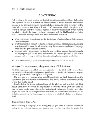 416 ❚ People resourcing


                                 ADVERTISING
Advertising is the most obvious method of attracting candidates. Nevertheless, the
first question to ask is whether an advertisement is really justified. This means
looking at the alternative sources mentioned above and confirming, preferably on the
basis of experience, that they will not do. Consideration should be given as to
whether it might be better to use an agency or a selection consultant. When making
the choice, refer to the three criteria of cost, speed and the likelihood of providing
good candidates. The objectives of an advertisement should be to:

●   attract attention – it must compete for the interest of potential candidates against
    other employers;
●   create and maintain interest – it has to communicate in an attractive and interesting
    way information about the job, the company, the terms and conditions of employ-
    ment and the qualifications required;
●   stimulate action – the message needs to be conveyed in a manner that will not only
    focus people’s eyes on the advertisement but also encourage them to read to the
    end, as well as prompt a sufficient number of replies from good candidates.

To achieve these aims, it is necessary to carry out the actions set out below.


Analyse the requirement, likely sources and job features
First it is necessary to establish how many jobs have to be filled and by when. Then
turn to the job description and person specification to obtain information on respon-
sibilities, qualifications and experience required.
   The next step is to consider where suitable candidates are likely to come from; the
companies, jobs or education establishments they are in; and the parts of the country
where they can be found.
   Finally, define the terms and conditions of the job (pay and benefits) and think
about what about the job or the organization is likely to attract good candidates so
that the most can be made of these factors in the advertisement. Consider also what
might put them off, for example the location of the job, in order that objections can be
anticipated. Analyse previous successes or failures to establish what does or does not
work.


Decide who does what
When planning a campaign or recruiting key people, there is much to be said for
using an advertising agency. An agency can provide expertise in producing
 