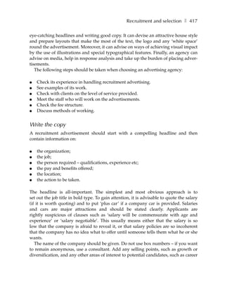 Recruitment and selection ❚ 417

eye-catching headlines and writing good copy. It can devise an attractive house style
and prepare layouts that make the most of the text, the logo and any ‘white space’
round the advertisement. Moreover, it can advise on ways of achieving visual impact
by the use of illustrations and special typographical features. Finally, an agency can
advise on media, help in response analysis and take up the burden of placing adver-
tisements.
   The following steps should be taken when choosing an advertising agency:

●   Check its experience in handling recruitment advertising.
●   See examples of its work.
●   Check with clients on the level of service provided.
●   Meet the staff who will work on the advertisements.
●   Check the fee structure.
●   Discuss methods of working.


Write the copy
A recruitment advertisement should start with a compelling headline and then
contain information on:

●   the organization;
●   the job;
●   the person required – qualifications, experience etc;
●   the pay and benefits offered;
●   the location;
●   the action to be taken.

The headline is all-important. The simplest and most obvious approach is to
set out the job title in bold type. To gain attention, it is advisable to quote the salary
(if it is worth quoting) and to put ‘plus car’ if a company car is provided. Salaries
and cars are major attractions and should be stated clearly. Applicants are
rightly suspicious of clauses such as ‘salary will be commensurate with age and
experience’ or ‘salary negotiable’. This usually means either that the salary is so
low that the company is afraid to reveal it, or that salary policies are so incoherent
that the company has no idea what to offer until someone tells them what he or she
wants.
   The name of the company should be given. Do not use box numbers – if you want
to remain anonymous, use a consultant. Add any selling points, such as growth or
diversification, and any other areas of interest to potential candidates, such as career
 