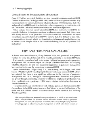 18 ❚ Managing people


Contradictions in the reservations about HRM
Guest (1999a) has suggested that there are two contradictory concerns about HRM.
The first as formulated by Legge (1995, 1998) is that while management rhetoric may
express concern for workers, the reality is harsher. Keenoy (1997) complains that: ‘The
real puzzle about HRMism is how, in the face of such apparently overwhelming crit-
ical “refutation”, it has secured such influence and institutional presence.’
   Other writers, however, simply claim that HRM does not work. Scott (1994) for
example, finds that both management and workers are captives of their history and
find it very difficult to let go of their traditional adversarial orientations. But these
contentions are contradictory. Guest (1999b) remarks that, ‘It is difficult to treat HRM
as a major threat (though what it is a threat to is not always made explicit) deserving
of serious critical analysis while at the same time claiming that it is not practiced or is
ineffective.’



             HRM AND PERSONNEL MANAGEMENT
A debate about the differences, if any, between HRM and personnel management
went on for some time. It has died down recently, especially as the terms HRM and
HR are now in general use both in their own right and as synonyms for personnel
management. But understanding of the concept of HRM is enhanced by analysing
what the differences are and how traditional approaches to personnel management
have evolved to become the present day practices of HRM.
   Some commentators (Hope-Hailey et al, 1998; Keenoy, 1990b; Legge, 1989, 1995;
Sisson, 1990; Storey, 1993) have highlighted the revolutionary nature of HRM. Others
have denied that there is any significant difference in the concepts of personnel
management and HRM. Torrington (1989) suggested that: ‘Personnel management
has grown through assimilating a number of additional emphases to produce an even
richer combination of experience… HRM is no revolution but a further dimension to
a multi-faceted role.’
   The conclusion based on interviews with HR and personnel directors reached by
Gennard and Kelly (1994) on this issue was that ‘it is six of one and half a dozen of the
other and it is a sterile debate’. An earlier answer to this question was made by
Armstrong (1987):

   HRM is regarded by some personnel managers as just a set of initials or old wine in new
   bottles. It could indeed be no more and no less than another name for personnel
   management, but as usually perceived, at least it has the virtue of emphasizing the virtue
   of treating people as a key resource, the management of which is the direct concern of
 