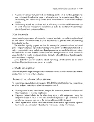 Recruitment and selection ❚ 419

●   Classified/semi-display, in which the headings can be set in capitals, paragraphs
    can be indented and white space is allowed round the advertisement. They are
    fairly cheap, and semi-display can be much more effective than run-on advertise-
    ments.
●   Full display, which are bordered and in which any typeface and illustrations can
    be used. They can be expensive but obviously make the most impact for manage-
    rial, technical and professional jobs.


Plan the media
An advertising agency can advise on the choice of media (press, radio, television) and
its cost. British Rates and Data (BRAD) can be consulted to give the costs of advertising
in particular media.
   The so-called ‘quality papers’ are best for managerial, professional and technical
jobs. The popular press, especially evening papers, can be used to reach staff such as
sales representatives and technicians. Local papers are obviously best for recruiting
office staff and manual workers. Professional and trade journals can reach your audi-
ence directly, but results can be erratic and it may be advisable to use them to supple-
ment a national campaign.
   Avoid Saturdays and be cautious about repeating advertisements in the same
medium. Diminishing returns can set in rapidly.


Evaluate the response
Measure response to provide guidance on the relative cost-effectiveness of different
media. Cost per reply is the best ratio.


Successful recruitment advertisements
To summarize, a panel of creative experts (IRS, 2004f) made the following suggestions
on what makes a recruitment advertisement successful:

●   Do the groundwork – consider and analyse the recruiter’s potential audience and
    the perceptions of existing employees.
●   Prepare a thorough brief for the advertising agency, which expresses clearly the
    employer’s idea of what to feed into the creative process – get the views of the
    employing manager on what is the strong selling point for the post.
●   Have ‘a good idea’ behind the advertisement that contains a promise of a poten-
    tial benefit for a jobseeker – there has to be a unique selling proposition.
 