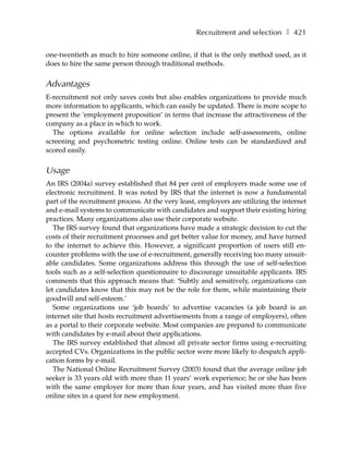 Recruitment and selection ❚ 421

one-twentieth as much to hire someone online, if that is the only method used, as it
does to hire the same person through traditional methods.


Advantages
E-recruitment not only saves costs but also enables organizations to provide much
more information to applicants, which can easily be updated. There is more scope to
present the ‘employment proposition’ in terms that increase the attractiveness of the
company as a place in which to work.
  The options available for online selection include self-assessments, online
screening and psychometric testing online. Online tests can be standardized and
scored easily.


Usage
An IRS (2004a) survey established that 84 per cent of employers made some use of
electronic recruitment. It was noted by IRS that the internet is now a fundamental
part of the recruitment process. At the very least, employers are utilizing the internet
and e-mail systems to communicate with candidates and support their existing hiring
practices. Many organizations also use their corporate website.
   The IRS survey found that organizations have made a strategic decision to cut the
costs of their recruitment processes and get better value for money, and have turned
to the internet to achieve this. However, a significant proportion of users still en-
counter problems with the use of e-recruitment, generally receiving too many unsuit-
able candidates. Some organizations address this through the use of self-selection
tools such as a self-selection questionnaire to discourage unsuitable applicants. IRS
comments that this approach means that: ‘Subtly and sensitively, organizations can
let candidates know that this may not be the role for them, while maintaining their
goodwill and self-esteem.’
   Some organizations use ‘job boards’ to advertise vacancies (a job board is an
internet site that hosts recruitment advertisements from a range of employers), often
as a portal to their corporate website. Most companies are prepared to communicate
with candidates by e-mail about their applications.
   The IRS survey established that almost all private sector firms using e-recruiting
accepted CVs. Organizations in the public sector were more likely to despatch appli-
cation forms by e-mail.
   The National Online Recruitment Survey (2003) found that the average online job
seeker is 33 years old with more than 11 years’ work experience; he or she has been
with the same employer for more than four years, and has visited more than five
online sites in a quest for new employment.
 