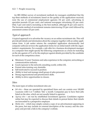 422 ❚ People resourcing

  An IRS (2004a) survey of recruitment methods for managers established that the
top three methods of recruitment, based on the quality of the applications received,
were the use of commercial employment agencies (32 per cent), advertising in
specialist journals (23 per cent), and national newspaper advertising (22 per cent).
Only 3 per cent rated e-recruiting as the best method, although 56 per cent used it.
The favourite method of recruitment remains interviewing (53 per cent) followed by
assessment centres (23 per cent).

Typical approach
A typical approach is to advertise the vacancy on an online recruitment site. This will
provide job details and information about the company together with an online appli-
cation form. A job seeker returns the completed application electronically and
computer software reviews the application forms for an initial match with the organ-
isation’s requirements. For example, a job offer for a business development manager
in a computer firm might specify the following competencies as a basis for matching
on the site against a CV, or by the employer against details provided by the candidate
for each of the competence areas:

●   Minimum 10 years’ business and sales experience in the computer, networking or
    communications industry.
●   Good exposure to the network consulting world, within UK.
●   Formal sales training very desirable.
●   Self-motivated to succeed in position.
●   Ability to lead and manage small group of sales personnel.
●   Strong organizational and prioritization skills.
●   Ability to drive opportunities to closure.

Sites
The main types of online recruitment sites are:
●   Job sites – these are operated by specialized firms and can contain over 100,000
    vacancies with 6 or 7 million ‘hits’ a month. Companies pay to have their jobs
    listed on the sites, which are not usually linked to agencies.
●   Agency sites – are run by established recruitment agencies. Candidates register
    online but may be expected to discuss their details in person before their details
    are forwarded to a prospective employer.
●   Media sites – which may simply contain a copy of an advertisement appearing in
    the press, but may include an external description of the vacancy and the com-
    pany and provide a link to the company’s website.
 