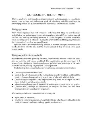Recruitment and selection ❚ 423


                   OUTSOURCING RECRUITMENT
There is much to be said for outsourcing recruitment – getting agencies or consultants
to carry out at least the preliminary work of submitting suitable candidates or
drawing up a short list. It costs money, but it can save a lot of time and trouble.


Using agencies
Most private agencies deal with secretarial and office staff. They are usually quick
and effective but quite expensive. Agencies can charge a fee of 15 per cent or more of
the first year’s salary for finding someone. It can be cheaper to advertise, especially
when the company is in a buyer’s market. Shop around to find the agency that suits
the organization’s needs at a reasonable cost.
  Agencies should be briefed carefully on what is wanted. They produce unsuitable
candidates from time to time but the risk is reduced if they are clear about your
requirements.


Using recruitment consultants
Recruitment consultants generally advertise, interview and produce a short list. They
provide expertise and reduce workload. The organization can be anonymous if it
wishes. Most recruitment consultants charge a fee based on a percentage of the basic
salary for the job, usually ranging from 15 to 20 per cent.
  The following steps should be taken when choosing a recruitment consultant:

●   Check reputation with other users.
●   Look at the advertisements of the various firms in order to obtain an idea of the
    quality of a consultancy and the type and level of jobs with which it deals.
●   Check on special expertise – the large accountancy firms, for example, are obvi-
    ously skilled in recruiting accountants.
●   Meet the consultant who will work on the assignment to assess his or her quality.
●   Compare fees, although the differences are likely to be small, and the other
    considerations are usually more important.

When using recruitment consultants it is necessary to:

●   agree terms of reference;
●   brief them on the organization, where the job fits in, why the appointment is to be
    made, terms and conditions and any special requirements;
 