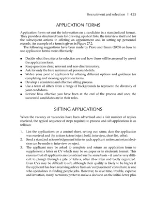 Recruitment and selection ❚ 425


                           APPLICATION FORMS
Application forms set out the information on a candidate in a standardized format.
They provide a structured basis for drawing up short lists, the interview itself and for
the subsequent actions in offering an appointment and in setting up personnel
records. An example of a form is given in Figure 27.2.
  The following suggestions have been made by Pioro and Baum (2005) on how to
use application forms more effectively:

●    Decide what the criteria for selection are and how these will be assessed by use of
     the application form.
●    Keep questions clear, relevant and non-discriminatory.
●    Ask for only the bare minimum of personal details.
●    Widen your pool of applicants by offering different options and guidance for
     completing and viewing application forms.
●    Develop a consistent and effective sifting process.
●    Use a team of sifters from a range of backgrounds to represent the diversity of
     your candidates.
●    Review how effective you have been at the end of the process and once the
     successful candidates are in their roles.


                          SIFTING APPLICATIONS
When the vacancy or vacancies have been advertised and a fair number of replies
received, the typical sequence of steps required to process and sift applications is as
follows:

1.   List the applications on a control sheet, setting out name, date the application
     was received and the actions taken (reject, hold, interview, short list, offer).
2.   Send a standard acknowledgement letter to each applicant unless an instant deci-
     sion can be made to interview or reject.
3.   The applicant may be asked to complete and return an application form to
     supplement a letter or CV which may be on paper or in electronic format. This
     ensures that all applicants are considered on the same basis – it can be very diffi-
     cult to plough through a pile of letters, often ill-written and badly organized.
     Even CVs may be difficult to sift, although their quality is likely to be higher if
     the applicant has been receiving advice from an ‘outplacement’ consultant, ie one
     who specializes in finding people jobs. However, to save time, trouble, expense
     and irritation, many recruiters prefer to make a decision on the initial letter plus
 