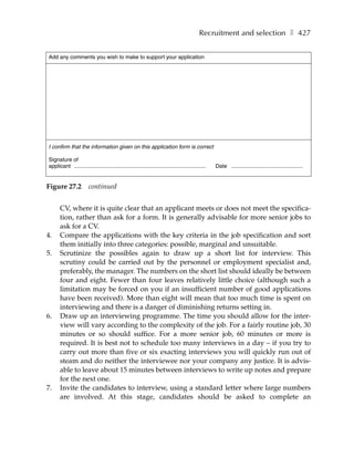 Recruitment and selection ❚ 427


Add any comments you wish to make to support your application




I confirm that the information given on this application form is correct

Signature of
applicant .......................................................................................   Date ...............................................


Figure 27.2             continued


      CV, where it is quite clear that an applicant meets or does not meet the specifica-
      tion, rather than ask for a form. It is generally advisable for more senior jobs to
      ask for a CV.
4.    Compare the applications with the key criteria in the job specification and sort
      them initially into three categories: possible, marginal and unsuitable.
5.    Scrutinize the possibles again to draw up a short list for interview. This
      scrutiny could be carried out by the personnel or employment specialist and,
      preferably, the manager. The numbers on the short list should ideally be between
      four and eight. Fewer than four leaves relatively little choice (although such a
      limitation may be forced on you if an insufficient number of good applications
      have been received). More than eight will mean that too much time is spent on
      interviewing and there is a danger of diminishing returns setting in.
6.    Draw up an interviewing programme. The time you should allow for the inter-
      view will vary according to the complexity of the job. For a fairly routine job, 30
      minutes or so should suffice. For a more senior job, 60 minutes or more is
      required. It is best not to schedule too many interviews in a day – if you try to
      carry out more than five or six exacting interviews you will quickly run out of
      steam and do neither the interviewee nor your company any justice. It is advis-
      able to leave about 15 minutes between interviews to write up notes and prepare
      for the next one.
7.    Invite the candidates to interview, using a standard letter where large numbers
      are involved. At this stage, candidates should be asked to complete an
 