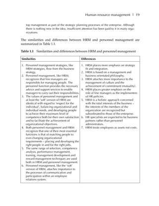 Human resource management ❚ 19

   top management as part of the strategic planning processes of the enterprise. Although
   there is nothing new in the idea, insufficient attention has been paid to it in many orga-
   nizations.

The similarities and differences between HRM and personnel management are
summarized in Table 1.1.

Table 1.1      Similarities and differences between HRM and personnel management

Similarities                                       Differences

1. Personnel management strategies, like           1. HRM places more emphasis on strategic
   HRM strategies, flow from the business             fit and integration.
   strategy.                                       2. HRM is based on a management and
2. Personnel management, like HRM,                    business orientated philosophy.
   recognizes that line managers are               3. HRM attaches more importance to the
   responsible for managing people. The               management of culture and the
   personnel function provides the necessary          achievement of commitment (mutuality).
   advice and support services to enable           4. HRM places greater emphasis on the
   managers to carry out their responsibilities.      role of line managers as the implementers
3. The values of personnel management and             of HR policies.
   at least the ‘soft’ version of HRM are          5. HRM is a holistic approach concerned
   identical with regard to ‘respect for the          with the total interests of the business –
   individual’, balancing organizational and          the interests of the members of the
   individual needs, and developing people            organization are recognized but
   to achieve their maximum level of                  subordinated to those of the enterprise.
   competence both for their own satisfaction      6. HR specialists are expected to be business
   and to facilitate the achievement of               partners rather than personnel
   organizational objectives.                         administrators.
4. Both personnel management and HRM               7. HRM treats employees as assets not costs.
   recognize that one of their most essential
   functions is that of matching people to
   ever-changing organizational
   requirements – placing and developing the
   right people in and for the right jobs.
5. The same range of selection, competence
   analysis, performance management,
   training, management development and
   reward management techniques are used
   both in HRM and personnel management.
6. Personnel management, like the ‘soft’
   version of HRM, attaches importance to
   the processes of communication and
   participation within an employee
   relations system.
 