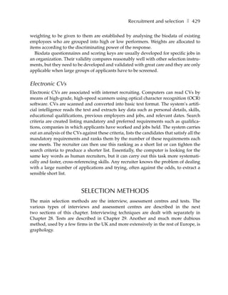 Recruitment and selection ❚ 429

weighting to be given to them are established by analysing the biodata of existing
employees who are grouped into high or low performers. Weights are allocated to
items according to the discriminating power of the response.
   Biodata questionnaires and scoring keys are usually developed for specific jobs in
an organization. Their validity compares reasonably well with other selection instru-
ments, but they need to be developed and validated with great care and they are only
applicable when large groups of applicants have to be screened.


Electronic CVs
Electronic CVs are associated with internet recruiting. Computers can read CVs by
means of high-grade, high-speed scanners using optical character recognition (OCR)
software. CVs are scanned and converted into basic text format. The system’s artifi-
cial intelligence reads the text and extracts key data such as personal details, skills,
educational qualifications, previous employers and jobs, and relevant dates. Search
criteria are created listing mandatory and preferred requirements such as qualifica-
tions, companies in which applicants have worked and jobs held. The system carries
out an analysis of the CVs against these criteria, lists the candidates that satisfy all the
mandatory requirements and ranks them by the number of these requirements each
one meets. The recruiter can then use this ranking as a short list or can tighten the
search criteria to produce a shorter list. Essentially, the computer is looking for the
same key words as human recruiters, but it can carry out this task more systemati-
cally and faster, cross-referencing skills. Any recruiter knows the problem of dealing
with a large number of applications and trying, often against the odds, to extract a
sensible short list.



                           SELECTION METHODS
The main selection methods are the interview, assessment centres and tests. The
various types of interviews and assessment centres are described in the next
two sections of this chapter. Interviewing techniques are dealt with separately in
Chapter 28. Tests are described in Chapter 29. Another and much more dubious
method, used by a few firms in the UK and more extensively in the rest of Europe, is
graphology.
 