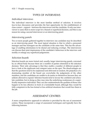 430 ❚ People resourcing


                          TYPES OF INTERVIEWS
Individual interviews
The individual interview is the most familiar method of selection. It involves
face-to-face discussion and provides the best opportunity for the establishment of
close contact – rapport – between the interviewer and the candidate. If only one inter-
viewer is used, there is more scope for a biased or superficial decision, and this is one
reason for using a second interviewer or an interviewing panel.

Interviewing panels
Two or more people gathered together to interview one candidate may be described
as an interviewing panel. The most typical situation is that in which a personnel
manager and line managers see the candidate at the same time. This has the advan-
tage of enabling information to be shared and reducing overlaps. The interviewers
can discuss their joint impressions of the candidate’s behaviour at the interview and
modify or enlarge any superficial judgements.

Selection boards
Selection boards are more formal and, usually, larger interviewing panels, convened
by an official body because there are a number of parties interested in the selection
decision. Their only advantage is that they enable a number of different people to
have a look at the applicants and compare notes on the spot. The disadvantages are
that the questions tend to be unplanned and delivered at random, the prejudices of a
dominating member of the board can overwhelm the judgements of the other
members, and the candidates are unable to do justice to themselves because they are
seldom allowed to expand. Selection boards tend to favour the confident and articu-
late candidate, but in doing so they may miss the underlying weaknesses of a super-
ficially impressive individual. They can also underestimate the qualities of those who
happen to be less effective in front of a formidable board, although they would be
fully competent in the less formal or less artificial situations that would face them in
the job.


                          ASSESSMENT CENTRES
A more comprehensive approach to selection is provided by the use of assessment
centres. These incorporate a range of assessment techniques and typically have the
following features:
 