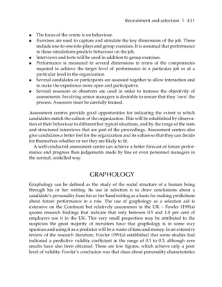 Recruitment and selection ❚ 431

●   The focus of the centre is on behaviour.
●   Exercises are used to capture and simulate the key dimensions of the job. These
    include one-to-one role-plays and group exercises. It is assumed that performance
    in these simulations predicts behaviour on the job.
●   Interviews and tests will be used in addition to group exercises.
●   Performance is measured in several dimensions in terms of the competencies
    required to achieve the target level of performance in a particular job or at a
    particular level in the organization.
●   Several candidates or participants are assessed together to allow interaction and
    to make the experience more open and participative.
●   Several assessors or observers are used in order to increase the objectivity of
    assessments. Involving senior managers is desirable to ensure that they ‘own’ the
    process. Assessors must be carefully trained.

Assessment centres provide good opportunities for indicating the extent to which
candidates match the culture of the organization. This will be established by observa-
tion of their behaviour in different but typical situations, and by the range of the tests
and structured interviews that are part of the proceedings. Assessment centres also
give candidates a better feel for the organization and its values so that they can decide
for themselves whether or not they are likely to fit.
   A well-conducted assessment centre can achieve a better forecast of future perfor-
mance and progress than judgements made by line or even personnel managers in
the normal, unskilled way.


                                GRAPHOLOGY
Graphology can be defined as the study of the social structure of a human being
through his or her writing. Its use in selection is to draw conclusions about a
candidate’s personality from his or her handwriting as a basis for making predictions
about future performance in a role. The use of graphology as a selection aid is
extensive on the Continent but relatively uncommon in the UK – Fowler (1991a)
quotes research findings that indicate that only between 0.5 and 1.0 per cent of
employers use it in the UK. This very small proportion may be attributed to the
suspicion the great majority of recruiters have that graphology is in some way
spurious and using it as a predictor will be a waste of time and money. In an extensive
review of the research literature, Fowler (1991a) established that some studies had
indicated a predictive validity coefficient in the range of 0.1 to 0.3, although zero
results have also been obtained. These are low figures, which achieve only a poor
level of validity. Fowler’s conclusion was that clues about personality characteristics
 
