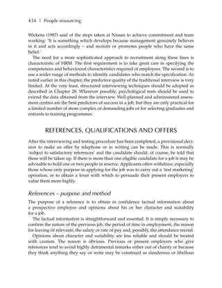 434 ❚ People resourcing

Wickens (1987) said of the steps taken at Nissan to achieve commitment and team
working: ‘It is something which develops because management genuinely believes
in it and acts accordingly – and recruits or promotes people who have the same
belief.’
   The need for a more sophisticated approach to recruitment along these lines is
characteristic of HRM. The first requirement is to take great care in specifying the
competences and behavioural characteristics required of employees. The second is to
use a wider range of methods to identify candidates who match the specification. As
noted earlier in this chapter, the predictive quality of the traditional interview is very
limited. At the very least, structured interviewing techniques should be adopted as
described in Chapter 28. Wherever possible, psychological tests should be used to
extend the data obtained from the interview. Well-planned and administered assess-
ment centres are the best predictors of success in a job, but they are only practical for
a limited number of more complex or demanding jobs or for selecting graduates and
entrants to training programmes.


         REFERENCES, QUALIFICATIONS AND OFFERS
After the interviewing and testing procedure has been completed, a provisional deci-
sion to make an offer by telephone or in writing can be made. This is normally
‘subject to satisfactory references’ and the candidate should, of course, be told that
these will be taken up. If there is more than one eligible candidate for a job it may be
advisable to hold one or two people in reserve. Applicants often withdraw, especially
those whose only purpose in applying for the job was to carry out a ‘test marketing’
operation, or to obtain a lever with which to persuade their present employers to
value them more highly.

References – purpose and method
The purpose of a reference is to obtain in confidence factual information about
a prospective employee and opinions about his or her character and suitability
for a job.
  The factual information is straightforward and essential. It is simply necessary to
confirm the nature of the previous job, the period of time in employment, the reason
for leaving (if relevant), the salary or rate of pay and, possibly, the attendance record.
  Opinions about character and suitability are less reliable and should be treated
with caution. The reason is obvious. Previous or present employers who give
references tend to avoid highly detrimental remarks either out of charity or because
they think anything they say or write may be construed as slanderous or libellous
 