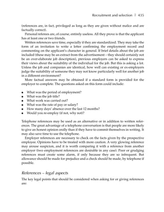 Recruitment and selection ❚ 435

(references are, in fact, privileged as long as they are given without malice and are
factually correct).
   Personal referees are, of course, entirely useless. All they prove is that the applicant
has at least one or two friends.
   Written references save time, especially if they are standardized. They may take the
form of an invitation to write a letter confirming the employment record and
commenting on the applicant’s character in general. If brief details about the job are
included (these may be an extract from the advertisement – they should certainly not
be an over-elaborate job description), previous employers can be asked to express
their views about the suitability of the individual for the job. But this is asking a lot.
Unless the job and companies are identical, how well can existing or ex-employers
judge the suitability of someone they may not know particularly well for another job
in a different environment?
   More factual answers may be obtained if a standard form is provided for the
employer to complete. The questions asked on this form could include:

●   What was the period of employment?
●   What was the job title?
●   What work was carried out?
●   What was the rate of pay or salary?
●   How many days’ absence over the last 12 months?
●   Would you re-employ (if not, why not)?

Telephone references may be used as an alternative or in addition to written refer-
ences. The great advantage of a telephone conversation is that people are more likely
to give an honest opinion orally than if they have to commit themselves in writing. It
may also save time to use the telephone.
   Employer references are necessary to check on the facts given by the prospective
employee. Opinions have to be treated with more caution. A very glowing reference
may arouse suspicion, and it is worth comparing it with a reference from another
employer (two employment references are desirable in any case). Poor or grudging
references must create some alarm, if only because they are so infrequent. But
allowance should be made for prejudice and a check should be made, by telephone if
possible.


References – legal aspects
The key legal points that should be considered when asking for or giving references
are:
 