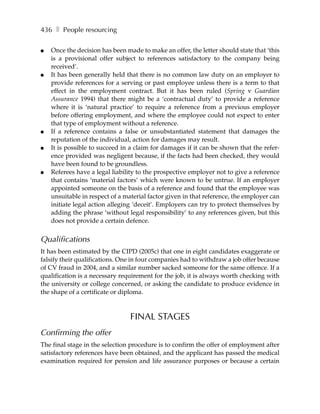436 ❚ People resourcing

●   Once the decision has been made to make an offer, the letter should state that ‘this
    is a provisional offer subject to references satisfactory to the company being
    received’.
●   It has been generally held that there is no common law duty on an employer to
    provide references for a serving or past employee unless there is a term to that
    effect in the employment contract. But it has been ruled (Spring v Guardian
    Assurance 1994) that there might be a ‘contractual duty’ to provide a reference
    where it is ‘natural practice’ to require a reference from a previous employer
    before offering employment, and where the employee could not expect to enter
    that type of employment without a reference.
●   If a reference contains a false or unsubstantiated statement that damages the
    reputation of the individual, action for damages may result.
●   It is possible to succeed in a claim for damages if it can be shown that the refer-
    ence provided was negligent because, if the facts had been checked, they would
    have been found to be groundless.
●   Referees have a legal liability to the prospective employer not to give a reference
    that contains ‘material factors’ which were known to be untrue. If an employer
    appointed someone on the basis of a reference and found that the employee was
    unsuitable in respect of a material factor given in that reference, the employer can
    initiate legal action alleging ‘deceit’. Employers can try to protect themselves by
    adding the phrase ‘without legal responsibility’ to any references given, but this
    does not provide a certain defence.


Qualifications
It has been estimated by the CIPD (2005c) that one in eight candidates exaggerate or
falsify their qualifications. One in four companies had to withdraw a job offer because
of CV fraud in 2004, and a similar number sacked someone for the same offence. If a
qualification is a necessary requirement for the job, it is always worth checking with
the university or college concerned, or asking the candidate to produce evidence in
the shape of a certificate or diploma.



                                 FINAL STAGES
Confirming the offer
The final stage in the selection procedure is to confirm the offer of employment after
satisfactory references have been obtained, and the applicant has passed the medical
examination required for pension and life assurance purposes or because a certain
 