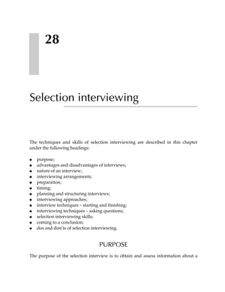 28



Selection interviewing


The techniques and skills of selection interviewing are described in this chapter
under the following headings:

●   purpose;
●   advantages and disadvantages of interviews;
●   nature of an interview;
●   interviewing arrangements;
●   preparation;
●   timing;
●   planning and structuring interviews;
●   interviewing approaches;
●   interview techniques – starting and finishing;
●   interviewing techniques – asking questions;
●   selection interviewing skills;
●   coming to a conclusion;
●   dos and don’ts of selection interviewing.


                                    PURPOSE
The purpose of the selection interview is to obtain and assess information about a
 