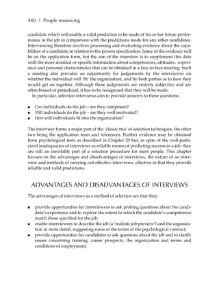 440 ❚ People resourcing

candidate which will enable a valid prediction to be made of his or her future perfor-
mance in the job in comparison with the predictions made for any other candidates.
Interviewing therefore involves processing and evaluating evidence about the capa-
bilities of a candidate in relation to the person specification. Some of the evidence will
be on the application form, but the aim of the interview is to supplement this data
with the more detailed or specific information about competencies, attitudes, experi-
ence and personal characteristics that can be obtained in a face-to-face meeting. Such
a meeting also provides an opportunity for judgements by the interviewer on
whether the individual will ‘fit’ the organization, and by both parties as to how they
would get on together. Although these judgements are entirely subjective and are
often biased or prejudiced, it has to be recognized that they will be made.
   In particular, selection interviews aim to provide answers to these questions:

●    Can individuals do the job – are they competent?
●    Will individuals do the job – are they well motivated?
●    How will individuals fit into the organization?

The interview forms a major part of the ‘classic trio’ of selection techniques, the other
two being the application form and references. Further evidence may be obtained
from psychological tests as described in Chapter 29 but, in spite of the well-publi-
cized inadequacies of interviews as reliable means of predicting success in a job, they
are still an inevitable part of a selection procedure for most people. This chapter
focuses on the advantages and disadvantages of interviews, the nature of an inter-
view and methods of carrying out effective interviews, effective in that they provide
reliable and valid predictions.



    ADVANTAGES AND DISADVANTAGES OF INTERVIEWS
The advantages of interviews as a method of selection are that they:

●    provide opportunities for interviewers to ask probing questions about the candi-
     date’s experience and to explore the extent to which the candidate’s competences
     match those specified for the job;
●    enable interviewers to describe the job (a ‘realistic job preview’) and the organiza-
     tion in more detail, suggesting some of the terms of the psychological contract;
●    provide opportunities for candidates to ask questions about the job and to clarify
     issues concerning training, career prospects, the organization and terms and
     conditions of employment;
 