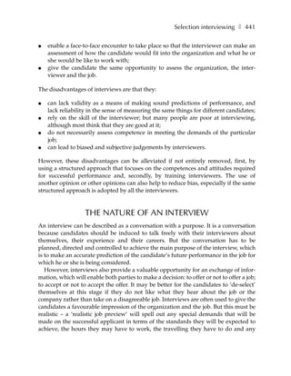 Selection interviewing ❚ 441

●   enable a face-to-face encounter to take place so that the interviewer can make an
    assessment of how the candidate would fit into the organization and what he or
    she would be like to work with;
●   give the candidate the same opportunity to assess the organization, the inter-
    viewer and the job.

The disadvantages of interviews are that they:

●   can lack validity as a means of making sound predictions of performance, and
    lack reliability in the sense of measuring the same things for different candidates;
●   rely on the skill of the interviewer; but many people are poor at interviewing,
    although most think that they are good at it;
●   do not necessarily assess competence in meeting the demands of the particular
    job;
●   can lead to biased and subjective judgements by interviewers.

However, these disadvantages can be alleviated if not entirely removed, first, by
using a structured approach that focuses on the competences and attitudes required
for successful performance and, secondly, by training interviewers. The use of
another opinion or other opinions can also help to reduce bias, especially if the same
structured approach is adopted by all the interviewers.



                   THE NATURE OF AN INTERVIEW
An interview can be described as a conversation with a purpose. It is a conversation
because candidates should be induced to talk freely with their interviewers about
themselves, their experience and their careers. But the conversation has to be
planned, directed and controlled to achieve the main purpose of the interview, which
is to make an accurate prediction of the candidate’s future performance in the job for
which he or she is being considered.
   However, interviews also provide a valuable opportunity for an exchange of infor-
mation, which will enable both parties to make a decision: to offer or not to offer a job;
to accept or not to accept the offer. It may be better for the candidates to ‘de-select’
themselves at this stage if they do not like what they hear about the job or the
company rather than take on a disagreeable job. Interviews are often used to give the
candidates a favourable impression of the organization and the job. But this must be
realistic – a ‘realistic job preview’ will spell out any special demands that will be
made on the successful applicant in terms of the standards they will be expected to
achieve, the hours they may have to work, the travelling they have to do and any
 