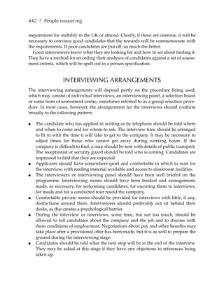 442 ❚ People resourcing

requirement for mobility in the UK or abroad. Clearly, if these are onerous, it will be
necessary to convince good candidates that the rewards will be commensurate with
the requirements. If poor candidates are put off, so much the better.
  Good interviewers know what they are looking for and how to set about finding it.
They have a method for recording their analyses of candidates against a set of assess-
ment criteria, which will be spelt out in a person specification.


                  INTERVIEWING ARRANGEMENTS
The interviewing arrangements will depend partly on the procedure being used,
which may consist of individual interviews, an interviewing panel, a selection board
or some form of assessment centre, sometimes referred to as a group selection proce-
dure. In most cases, however, the arrangements for the interviews should conform
broadly to the following pattern:

●   The candidate who has applied in writing or by telephone should be told where
    and when to come and for whom to ask. The interview time should be arranged
    to fit in with the time it will take to get to the company. It may be necessary to
    adjust times for those who cannot get away during working hours. If the
    company is difficult to find, a map should be sent with details of public transport.
    The receptionist or security guard should be told who is coming. Candidates are
    impressed to find that they are expected
●   Applicants should have somewhere quiet and comfortable in which to wait for
    the interview, with reading material available and access to cloakroom facilities.
●   The interviewers or interviewing panel should have been well briefed on the
    programme. Interviewing rooms should have been booked and arrangements
    made, as necessary, for welcoming candidates, for escorting them to interviews,
    for meals and for a conducted tour round the company.
●   Comfortable private rooms should be provided for interviews with little, if any,
    distractions around them. Interviewers should preferably not sit behind their
    desks, as this creates a psychological barrier.
●   During the interview or interviews, some time, but not too much, should be
    allowed to tell candidates about the company and the job and to discuss with
    them conditions of employment. Negotiations about pay and other benefits may
    take place after a provisional offer has been made, but it is as well to prepare the
    ground during the interviewing stage.
●   Candidates should be told what the next step will be at the end of the interview.
    They may be asked at this stage if they have any objections to references being
    taken up.
 