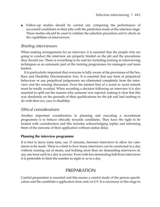 Selection interviewing ❚ 443

●   Follow-up studies should be carried out, comparing the performance of
    successful candidates in their jobs with the prediction made at the selection stage.
    These studies should be used to validate the selection procedure and to check on
    the capabilities of interviewers.

Briefing interviewers
When making arrangements for an interview it is essential that the people who are
going to conduct the interview are properly briefed on the job and the procedures
they should use. There is everything to be said for including training in interviewing
techniques as an automatic part of the training programmes for managers and team
leaders.
  It is particularly important that everyone is fully aware of the provisions of the Sex,
Race and Disability Discrimination Acts. It is essential that any form of prejudiced
behaviour or any prejudiced judgements are eliminated completely from the inter-
view and the ensuing discussion. Even the faintest hint of a sexist or racist remark
must be totally avoided. When recording a decision following an interview it is also
essential to spell out the reasons why someone was rejected, making it clear that this
was absolutely on the grounds of their qualifications for the job and had nothing to
do with their sex, race or disability.

Ethical considerations
Another important consideration in planning and executing a recruitment
programme is to behave ethically towards candidates. They have the right to be
treated with consideration and this includes acknowledging replies and informing
them of the outcome of their application without undue delay.

Planning the interview programme
It is best to leave some time, say 15 minutes, between interviews to allow for com-
ments to be made. There is a limit to how many interviews can be conducted in a day
without running out of steam, and holding more than six demanding interviews of,
say, one hour each in a day is unwise. Even with less demanding half-hour interviews
it is preferable to limit the number to eight or so in a day.


                                 PREPARATION
Careful preparation is essential and this means a careful study of the person specifi-
cation and the candidate’s application form and/or CV. It is necessary at this stage to
 