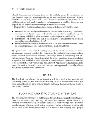 444 ❚ People resourcing

identify those features of the applicant that do not fully match the specification so
that these can be probed more deeply during the interview. It can be assumed that the
candidate is only being considered because there is a reasonable match, but it is most
unlikely that this match will be perfect. It is also necessary to establish if there are any
gaps in the job history or items that require further explanation.
  There are three fundamental questions that need to be answered at this stage:

●   What are the criteria to be used in selecting the candidate – these may be classified
    as essential or desirable and will refer to the experience, qualifications, and
    competency and skill requirements as set out in the person specification.
●   What more do I need to find out at the interview to ensure that the candidate
    meets the essential selection criteria?
●   What further information do I need to obtain at the interview to ensure that I have
    an accurate picture of how well the candidate meets the criteria?

The preparation should include making notes of the specific questions the inter-
viewer needs to ask to establish the relevance of the candidate’s experience and the
extent to which he or she has the skills, knowledge, levels of competency and atti-
tudes required. These may be quite detailed if a highly structured approach is being
adopted as described below – it is essential to probe during an interview to establish
what the candidate really can do and has achieved. Applicants will generally aim to
make the most of themselves and this can lead to exaggerated, even false, claims
about their experience and capabilities.



                                       TIMING
The length of time allowed for an interview will be related to the seniority and
complexity of the job. For relatively routine jobs, 20 to 30 minutes may suffice. For
more demanding jobs, up to an hour may be necessary. Interviews should rarely, if
ever, exceed an hour.



         PLANNING AND STRUCTURING INTERVIEWS
The problem with interviews is that they are often inadequate as predictors of perfor-
mance – an hour’s interview may not cover the essential points unless it is
carefully planned and, sadly, the general standard of interviewing is low. This is not
simply a result of many people using poor interviewing techniques (eg they talk
rather than listen). More importantly, it is a result of not carrying out a proper
 