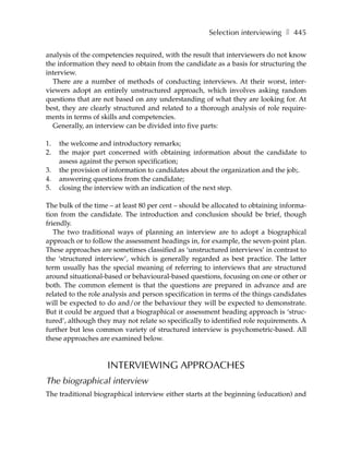 Selection interviewing ❚ 445

analysis of the competencies required, with the result that interviewers do not know
the information they need to obtain from the candidate as a basis for structuring the
interview.
  There are a number of methods of conducting interviews. At their worst, inter-
viewers adopt an entirely unstructured approach, which involves asking random
questions that are not based on any understanding of what they are looking for. At
best, they are clearly structured and related to a thorough analysis of role require-
ments in terms of skills and competencies.
  Generally, an interview can be divided into five parts:

1.   the welcome and introductory remarks;
2.   the major part concerned with obtaining information about the candidate to
     assess against the person specification;
3.   the provision of information to candidates about the organization and the job;.
4.   answering questions from the candidate;
5.   closing the interview with an indication of the next step.

The bulk of the time – at least 80 per cent – should be allocated to obtaining informa-
tion from the candidate. The introduction and conclusion should be brief, though
friendly.
   The two traditional ways of planning an interview are to adopt a biographical
approach or to follow the assessment headings in, for example, the seven-point plan.
These approaches are sometimes classified as ‘unstructured interviews’ in contrast to
the ‘structured interview’, which is generally regarded as best practice. The latter
term usually has the special meaning of referring to interviews that are structured
around situational-based or behavioural-based questions, focusing on one or other or
both. The common element is that the questions are prepared in advance and are
related to the role analysis and person specification in terms of the things candidates
will be expected to do and/or the behaviour they will be expected to demonstrate.
But it could be argued that a biographical or assessment heading approach is ‘struc-
tured’, although they may not relate so specifically to identified role requirements. A
further but less common variety of structured interview is psychometric-based. All
these approaches are examined below.



                    INTERVIEWING APPROACHES
The biographical interview
The traditional biographical interview either starts at the beginning (education) and
 