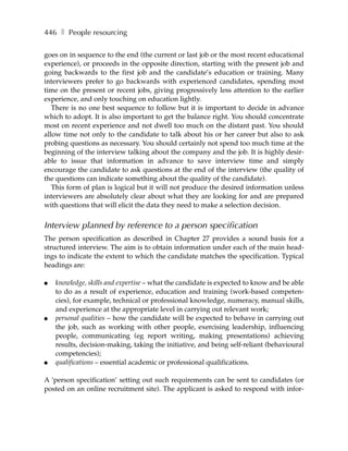 446 ❚ People resourcing

goes on in sequence to the end (the current or last job or the most recent educational
experience), or proceeds in the opposite direction, starting with the present job and
going backwards to the first job and the candidate’s education or training. Many
interviewers prefer to go backwards with experienced candidates, spending most
time on the present or recent jobs, giving progressively less attention to the earlier
experience, and only touching on education lightly.
   There is no one best sequence to follow but it is important to decide in advance
which to adopt. It is also important to get the balance right. You should concentrate
most on recent experience and not dwell too much on the distant past. You should
allow time not only to the candidate to talk about his or her career but also to ask
probing questions as necessary. You should certainly not spend too much time at the
beginning of the interview talking about the company and the job. It is highly desir-
able to issue that information in advance to save interview time and simply
encourage the candidate to ask questions at the end of the interview (the quality of
the questions can indicate something about the quality of the candidate).
   This form of plan is logical but it will not produce the desired information unless
interviewers are absolutely clear about what they are looking for and are prepared
with questions that will elicit the data they need to make a selection decision.


Interview planned by reference to a person specification
The person specification as described in Chapter 27 provides a sound basis for a
structured interview. The aim is to obtain information under each of the main head-
ings to indicate the extent to which the candidate matches the specification. Typical
headings are:

●   knowledge, skills and expertise – what the candidate is expected to know and be able
    to do as a result of experience, education and training (work-based competen-
    cies), for example, technical or professional knowledge, numeracy, manual skills,
    and experience at the appropriate level in carrying out relevant work;
●   personal qualities – how the candidate will be expected to behave in carrying out
    the job, such as working with other people, exercising leadership, influencing
    people, communicating (eg report writing, making presentations) achieving
    results, decision-making, taking the initiative, and being self-reliant (behavioural
    competencies);
●   qualifications – essential academic or professional qualifications.

A ‘person specification’ setting out such requirements can be sent to candidates (or
posted on an online recruitment site). The applicant is asked to respond with infor-
 
