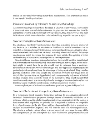 Selection interviewing ❚ 447

mation on how they believe they match these requirements. This approach can make
it much easier to sift applications.


Interviews planned by reference to assessment headings
Assessment headings such as those described in Chapter 27 can be used. They define
a number of areas in which information can be generated and assessed in a broadly
comparable way. But as Edenborough (1994) points out, they do not provide any clear
indication of which items of the data collected are likely to predict success in a job.


Structured situational-based interviews
In a situational-based interview (sometimes described as a critical-incident interview)
the focus is on a number of situations or incidents in which behaviour can be
regarded as being particularly indicative of subsequent performance. A typical situa-
tion is described and candidates are asked how they would deal with it. Follow-up
questions are asked to explore the response in more detail, thus gaining a better
understanding of how candidates might tackle similar problems.
   Situational-based questions ask candidates how they would handle a hypothetical
situation that resembles one they may encounter in the job. For example, a sales assis-
tant might be asked how he or she would react to rudeness from a customer.
Situational questions can provide some insight into how applicants might respond to
particular job demands and have the advantage of being work-related. They can also
provide candidates with some insight into the sort of problems they might meet in
the job. But, because they are hypothetical and can necessarily only cover a limited
number of areas, they cannot be relied on by themselves. They could indicate that
candidates understand how they might handle one type of situation in theory but not
that they would be able to handle similar or other situations in practice.
   An example of part of a situation-based set of questions is given in Figure 28.1.


Structured behavioural (competency) based interviews
In a behavioural-based interview (sometimes referred to as a criterion-referenced
interview) the interviewer progresses through a series of questions, each based on a
criterion, which could be a behavioural competency or a competence in the form of a
fundamental skill, capability or aptitude that is required to achieve an acceptable
level of performance in the job. These will have been defined by job or competency
analysis as described in Chapter 13 and will form the basis of a person specification.
The aim is to collect evidence about relevant aspects of experience in using skills
and competencies on the assumption that such evidence of past performance and
 