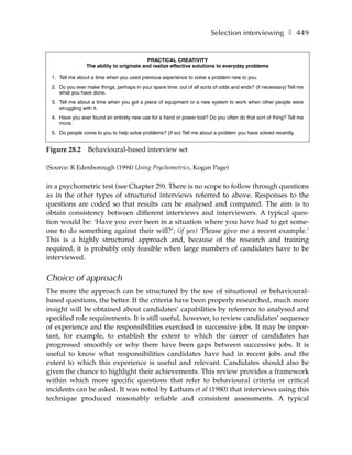 Selection interviewing ❚ 449


                                           PRACTICAL CREATIVITY
                The ability to originate and realize effective solutions to everyday problems

 1. Tell me about a time when you used previous experience to solve a problem new to you.
 2. Do you ever make things, perhaps in your spare time, out of all sorts of odds and ends? (if necessary) Tell me
    what you have done.
 3. Tell me about a time when you got a piece of equipment or a new system to work when other people were
    struggling with it.
 4. Have you ever found an entirely new use for a hand or power tool? Do you often do that sort of thing? Tell me
    more.
 5. Do people come to you to help solve problems? (if so) Tell me about a problem you have solved recently.


Figure 28.2      Behavioural-based interview set

(Source: R Edenborough (1994) Using Psychometrics, Kogan Page)

in a psychometric test (see Chapter 29). There is no scope to follow through questions
as in the other types of structured interviews referred to above. Responses to the
questions are coded so that results can be analysed and compared. The aim is to
obtain consistency between different interviews and interviewers. A typical ques-
tion would be: ‘Have you ever been in a situation where you have had to get some-
one to do something against their will?’; (if yes) ‘Please give me a recent example.’
This is a highly structured approach and, because of the research and training
required, it is probably only feasible when large numbers of candidates have to be
interviewed.


Choice of approach
The more the approach can be structured by the use of situational or behavioural-
based questions, the better. If the criteria have been properly researched, much more
insight will be obtained about candidates’ capabilities by reference to analysed and
specified role requirements. It is still useful, however, to review candidates’ sequence
of experience and the responsibilities exercised in successive jobs. It may be impor-
tant, for example, to establish the extent to which the career of candidates has
progressed smoothly or why there have been gaps between successive jobs. It is
useful to know what responsibilities candidates have had in recent jobs and the
extent to which this experience is useful and relevant. Candidates should also be
given the chance to highlight their achievements. This review provides a framework
within which more specific questions that refer to behavioural criteria or critical
incidents can be asked. It was noted by Latham et al (1980) that interviews using this
technique produced reasonably reliable and consistent assessments. A typical
 