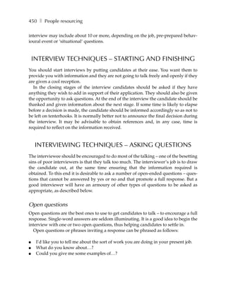 450 ❚ People resourcing

interview may include about 10 or more, depending on the job, pre-prepared behav-
ioural event or ‘situational’ questions.



    INTERVIEW TECHNIQUES – STARTING AND FINISHING
You should start interviews by putting candidates at their ease. You want them to
provide you with information and they are not going to talk freely and openly if they
are given a cool reception.
  In the closing stages of the interview candidates should be asked if they have
anything they wish to add in support of their application. They should also be given
the opportunity to ask questions. At the end of the interview the candidate should be
thanked and given information about the next stage. If some time is likely to elapse
before a decision is made, the candidate should be informed accordingly so as not to
be left on tenterhooks. It is normally better not to announce the final decision during
the interview. It may be advisable to obtain references and, in any case, time is
required to reflect on the information received.



    INTERVIEWING TECHNIQUES – ASKING QUESTIONS
The interviewee should be encouraged to do most of the talking – one of the besetting
sins of poor interviewers is that they talk too much. The interviewer’s job is to draw
the candidate out, at the same time ensuring that the information required is
obtained. To this end it is desirable to ask a number of open-ended questions – ques-
tions that cannot be answered by yes or no and that promote a full response. But a
good interviewer will have an armoury of other types of questions to be asked as
appropriate, as described below.


Open questions
Open questions are the best ones to use to get candidates to talk – to encourage a full
response. Single-word answers are seldom illuminating. It is a good idea to begin the
interview with one or two open questions, thus helping candidates to settle in.
  Open questions or phrases inviting a response can be phrased as follows:

●    I’d like you to tell me about the sort of work you are doing in your present job.
●    What do you know about…?
●    Could you give me some examples of…?
 