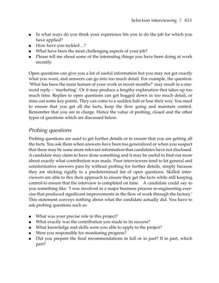 Selection interviewing ❚ 451

●   In what ways do you think your experience fits you to do the job for which you
    have applied?
●   How have you tackled…?
●   What have been the most challenging aspects of your job?
●   Please tell me about some of the interesting things you have been doing at work
    recently.

Open questions can give you a lot of useful information but you may not get exactly
what you want, and answers can go into too much detail. For example, the question:
‘What has been the main feature of your work in recent months?’ may result in a one-
word reply – ‘marketing’. Or it may produce a lengthy explanation that takes up too
much time. Replies to open questions can get bogged down in too much detail, or
miss out some key points. They can come to a sudden halt or lose their way. You need
to ensure that you get all the facts, keep the flow going and maintain control.
Remember that you are in charge. Hence the value of probing, closed and the other
types of questions which are discussed below.


Probing questions
Probing questions are used to get further details or to ensure that you are getting all
the facts. You ask them when answers have been too generalized or when you suspect
that there may be some more relevant information that candidates have not disclosed.
A candidate may claim to have done something and it may be useful to find out more
about exactly what contribution was made. Poor interviewers tend to let general and
uninformative answers pass by without probing for further details, simply because
they are sticking rigidly to a predetermined list of open questions. Skilled inter-
viewers are able to flex their approach to ensure they get the facts while still keeping
control to ensure that the interview is completed on time. A candidate could say to
you something like: ‘I was involved in a major business process re-engineering exer-
cise that produced significant improvements in the flow of work through the factory.’
This statement conveys nothing about what the candidate actually did. You have to
ask probing questions such as:

●   What was your precise role in this project?
●   What exactly was the contribution you made to its success?
●   What knowledge and skills were you able to apply to the project?
●   Were you responsible for monitoring progress?
●   Did you prepare the final recommendations in full or in part? If in part, which
    part?
 